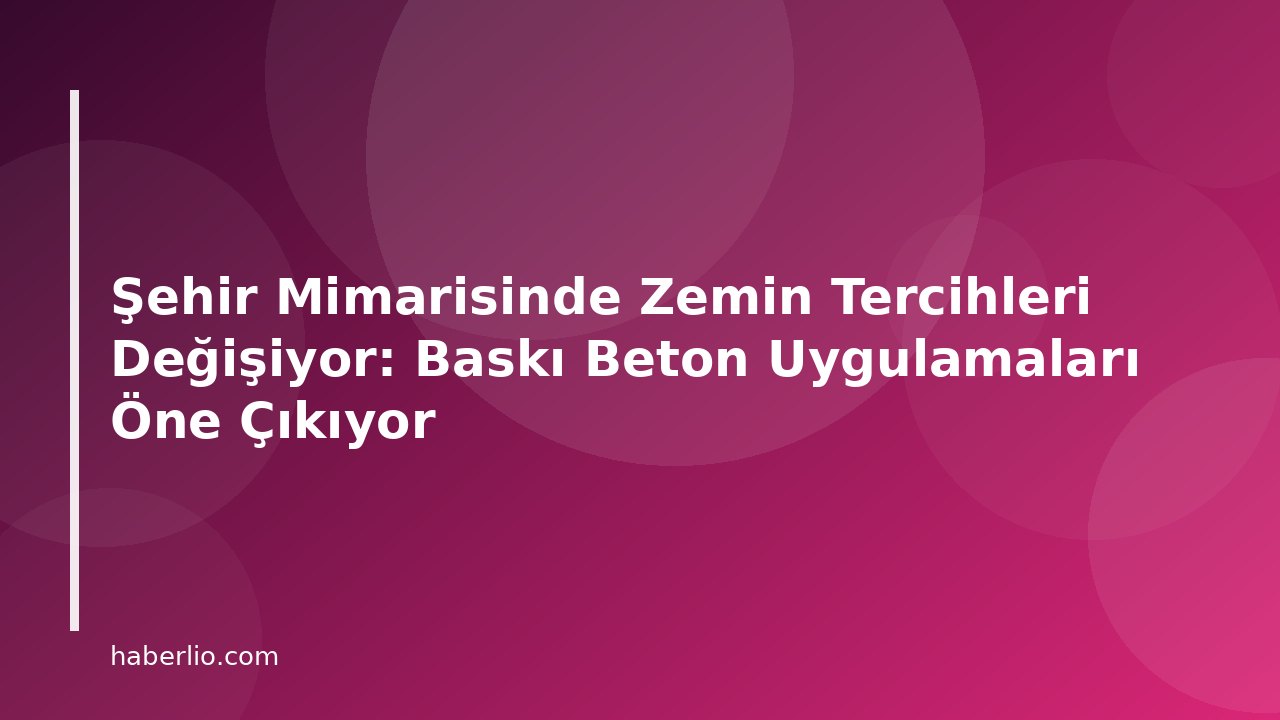 Şehir Mimarisinde Zemin Tercihleri Değişiyor: Baskı Beton Uygulamaları Öne Çıkıyor
