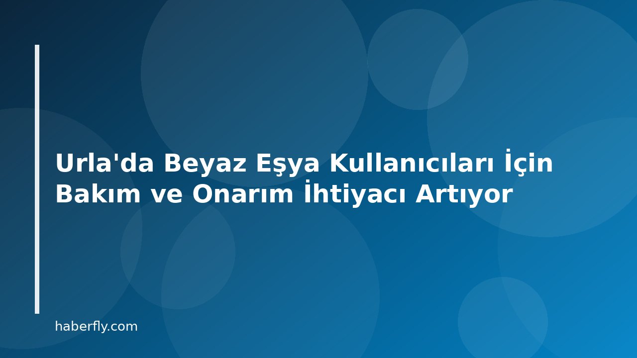 Urla'da Beyaz Eşya Kullanıcıları İçin Bakım ve Onarım İhtiyacı Artıyor