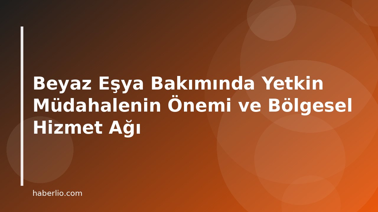 Beyaz Eşya Bakımında Yetkin Müdahalenin Önemi ve Bölgesel Hizmet Ağı