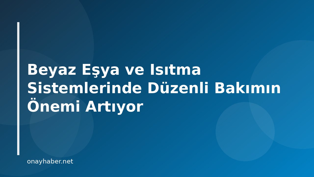 Beyaz Eşya ve Isıtma Sistemlerinde Düzenli Bakımın Önemi Artıyor